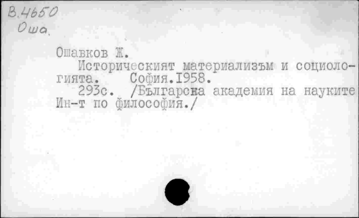 ﻿^.ЧЬб’О Оша
Ошавков Ж.
Историческият материализм! и социоло-гията. София.1958.
293с. /Българсва академия на науките Ин-т по философия./